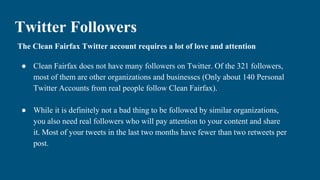 Twitter Followers
The Clean Fairfax Twitter account requires a lot of love and attention
● Clean Fairfax does not have many followers on Twitter. Of the 321 followers,
most of them are other organizations and businesses (Only about 140 Personal
Twitter Accounts from real people follow Clean Fairfax).
● While it is definitely not a bad thing to be followed by similar organizations,
you also need real followers who will pay attention to your content and share
it. Most of your tweets in the last two months have fewer than two retweets per
post.
 