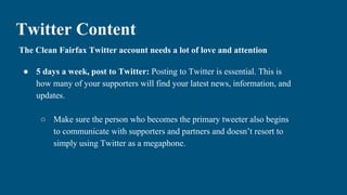 Twitter Content
The Clean Fairfax Twitter account needs a lot of love and attention
● 5 days a week, post to Twitter: Posting to Twitter is essential. This is
how many of your supporters will find your latest news, information, and
updates.
○ Make sure the person who becomes the primary tweeter also begins
to communicate with supporters and partners and doesn’t resort to
simply using Twitter as a megaphone.
 
