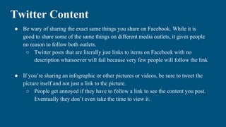 Twitter Content
● Be wary of sharing the exact same things you share on Facebook. While it is
good to share some of the same things on different media outlets, it gives people
no reason to follow both outlets.
○ Twitter posts that are literally just links to items on Facebook with no
description whatsoever will fail because very few people will follow the link
● If you’re sharing an infographic or other pictures or videos, be sure to tweet the
picture itself and not just a link to the picture.
○ People get annoyed if they have to follow a link to see the content you post.
Eventually they don’t even take the time to view it.
 