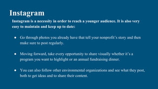 Instagram
Instagram is a necessity in order to reach a younger audience. It is also very
easy to maintain and keep up to date:
● Go through photos you already have that tell your nonprofit’s story and then
make sure to post regularly.
● Moving forward, take every opportunity to share visually whether it’s a
program you want to highlight or an annual fundraising dinner.
● You can also follow other environmental organizations and see what they post,
both to get ideas and to share their content.
 