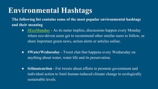 Environmental Hashtags
The following list contains some of the most popular environmental hashtags
and their meaning
● #EcoMonday - As its name implies, discussions happen every Monday
where eco-driven users get to recommend other similar users to follow, or
share important green news, action alerts or articles online.
● #WaterWednesday - Tweet chat that happens every Wednesday on
anything about water, water life and its preservation.
● #climateaction - For tweets about efforts to promote government and
individual action to limit human-induced climate change to ecologically
sustainable levels.
 