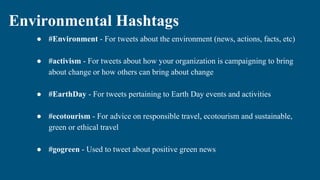 Environmental Hashtags
● #Environment - For tweets about the environment (news, actions, facts, etc)
● #activism - For tweets about how your organization is campaigning to bring
about change or how others can bring about change
● #EarthDay - For tweets pertaining to Earth Day events and activities
● #ecotourism - For advice on responsible travel, ecotourism and sustainable,
green or ethical travel
● #gogreen - Used to tweet about positive green news
 