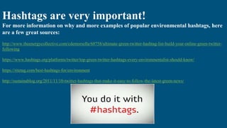 Hashtags are very important!
For more information on why and more examples of popular environmental hashtags, here
are a few great sources:
http://www.theenergycollective.com/cdemorsella/60758/ultimate-green-twitter-hashtag-list-build-your-online-green-twitter-
following
https://www.hashtags.org/platforms/twitter/top-green-twitter-hashtags-every-environmentalist-should-know/
https://ritetag.com/best-hashtags-for/environment
http://sustainablog.org/2011/11/10-twitter-hashtags-that-make-it-easy-to-follow-the-latest-green-news/
 