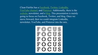 Clean Fairfax has a Facebook, Twitter, LinkedIn,
YouTube channel, and Pinterest. Additionally, there is the
website, newsletter, and a blog. This presentation is mainly
going to focus on Facebook, Twitter, and blog. Once we
move forward, then we could integrate LinkedIn,
newsletter, YouTube, and Pinterest into the mix.
 