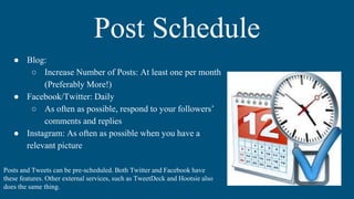 Post Schedule
Posts and Tweets can be pre-scheduled. Both Twitter and Facebook have
these features. Other external services, such as TweetDeck and Hootsie also
does the same thing.
● Blog:
○ Increase Number of Posts: At least one per month
(Preferably More!)
● Facebook/Twitter: Daily
○ As often as possible, respond to your followers’
comments and replies
● Instagram: As often as possible when you have a
relevant picture
 
