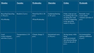 Monday Tuesday Wednesday Thursday Friday Weekends
Recycling/Upcycling
(1:30 p.m.)
#EcoMonday
Random (2 p.m.) Water/Gas/Oil (1:30
p.m.)
#WaterWednesday
Gardening/farming
(1:30 p.m.)
Friday wrap-up (can
be anything that went
on during the week,
or what is happening
in the upcoming
week) (1:30 p.m.)
Reminder: local
events and/pr
volunteer activities (3
p.m.)
Local
events/volunteer
activities (3 p.m.)
Transportation (1:30
p.m.)
Climate change (3
p.m.)
International news
(2:30 p.m.)
Saving money while
being
green/environment
and education/Being
Green on the job (2
p.m.)
Environmentalists
making a difference
(2 p.m.)
 