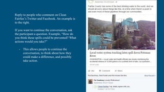 Reply to people who comment on Clean
Fairfax’s Twitter and Facebook. An example is
to the right.
If you want to continue the conversation, ask
the participant a question. Example, “How do
you think these spills could be prevented? What
actions would you take?”
- This allows people to continue the
conversation, to think about how they
could make a difference, and possibly
take action.
 