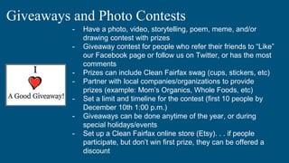 Giveaways and Photo Contests
- Have a photo, video, storytelling, poem, meme, and/or
drawing contest with prizes
- Giveaway contest for people who refer their friends to “Like”
our Facebook page or follow us on Twitter, or has the most
comments
- Prizes can include Clean Fairfax swag (cups, stickers, etc)
- Partner with local companies/organizations to provide
prizes (example: Mom’s Organics, Whole Foods, etc)
- Set a limit and timeline for the contest (first 10 people by
December 10th 1:00 p.m.)
- Giveaways can be done anytime of the year, or during
special holidays/events
- Set up a Clean Fairfax online store (Etsy). . . if people
participate, but don’t win first prize, they can be offered a
discount
 