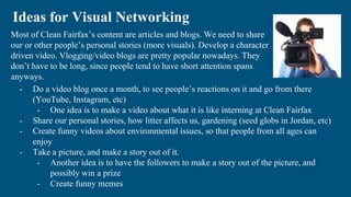Most of Clean Fairfax’s content are articles and blogs. We need to share
our or other people’s personal stories (more visuals). Develop a character
driven video. Vlogging/video blogs are pretty popular nowadays. They
don’t have to be long, since people tend to have short attention spans
anyways.
Ideas for Visual Networking
- Do a video blog once a month, to see people’s reactions on it and go from there
(YouTube, Instagram, etc)
- One idea is to make a video about what it is like interning at Clean Fairfax
- Share our personal stories, how litter affects us, gardening (seed globs in Jordan, etc)
- Create funny videos about environmental issues, so that people from all ages can
enjoy
- Take a picture, and make a story out of it.
- Another idea is to have the followers to make a story out of the picture, and
possibly win a prize
- Create funny memes
 