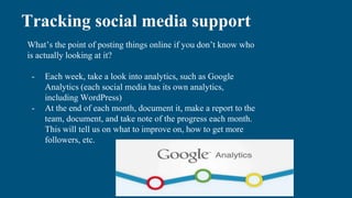 Tracking social media support
What’s the point of posting things online if you don’t know who
is actually looking at it?
- Each week, take a look into analytics, such as Google
Analytics (each social media has its own analytics,
including WordPress)
- At the end of each month, document it, make a report to the
team, document, and take note of the progress each month.
This will tell us on what to improve on, how to get more
followers, etc.
 