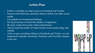 Action Plan
- Follow a schedule on what to post on Facebook and Twitter
- Interact with followers, and direct them to follow our other social
media
- Use popular environmental hashtags
- Set up giveaways to boost the number of supporters
- Be more visual; have more videos and pictures.
- Always track the traffic of Clean Fairfax social media, blog, and
website
- After we get everything rolling on Facebook and Twitter, we can
implement LinkedIn, newsletter, Pinterest, and YouTube channel
to the mix
 