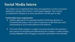 Social Media Intern
The simplest way to implement these ideas and suggestions is to have one person
dedicated to running Clean Fairfax’s social media campaign. This could be
accomplished by bringing in an intern specifically with this goal in mind.
Social media intern requirements:
● Students applying for this internship should be Marketing, Business or
Communication majors, with 3 years of experience on the Web and a solid
understanding of social media platforms and audiences.
● The Social Media manager is a highly motivated individual with experience
and a passion for designing and implementing the Company’s content strategy,
creating relevant content, blogging, community participation and leadership.
 