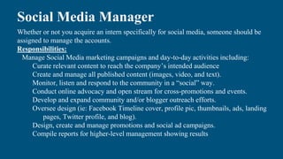 Social Media Manager
Whether or not you acquire an intern specifically for social media, someone should be
assigned to manage the accounts.
Responsibilities:
Manage Social Media marketing campaigns and day-to-day activities including:
Curate relevant content to reach the company’s intended audience
Create and manage all published content (images, video, and text).
Monitor, listen and respond to the community in a “social” way.
Conduct online advocacy and open stream for cross-promotions and events.
Develop and expand community and/or blogger outreach efforts.
Oversee design (ie: Facebook Timeline cover, profile pic, thumbnails, ads, landing
pages, Twitter profile, and blog).
Design, create and manage promotions and social ad campaigns.
Compile reports for higher-level management showing results
 