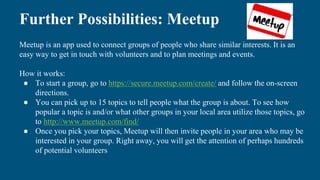 Further Possibilities: Meetup
Meetup is an app used to connect groups of people who share similar interests. It is an
easy way to get in touch with volunteers and to plan meetings and events.
How it works:
● To start a group, go to https://secure.meetup.com/create/ and follow the on-screen
directions.
● You can pick up to 15 topics to tell people what the group is about. To see how
popular a topic is and/or what other groups in your local area utilize those topics, go
to http://www.meetup.com/find/
● Once you pick your topics, Meetup will then invite people in your area who may be
interested in your group. Right away, you will get the attention of perhaps hundreds
of potential volunteers
 