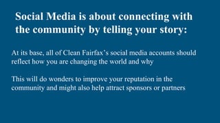 At its base, all of Clean Fairfax’s social media accounts should
reflect how you are changing the world and why
This will do wonders to improve your reputation in the
community and might also help attract sponsors or partners
Social Media is about connecting with
the community by telling your story:
 