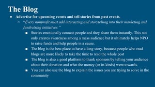 The Blog
● Advertise for upcoming events and tell stories from past events.
○ “Every nonprofit must add interacting and storytelling into their marketing and
fundraising initiatives.”
■ Stories emotionally connect people and they share them instantly. This not
only creates awareness among a mass audience but it ultimately helps NPO
to raise funds and help people in a cause.
■ The blog is the best place to have a long story, because people who read
blogs are more likely to take the time to read the whole post
■ The blog is also a good platform to thank sponsors by telling your audience
about their donation and what the money (or in-kinds) went towards.
■ You can also use the blog to explain the issues you are trying to solve in the
community
 