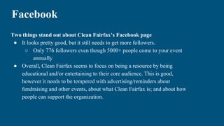 Facebook
Two things stand out about Clean Fairfax’s Facebook page
● It looks pretty good, but it still needs to get more followers.
○ Only 776 followers even though 5000+ people come to your event
annually
● Overall, Clean Fairfax seems to focus on being a resource by being
educational and/or entertaining to their core audience. This is good,
however it needs to be tempered with advertising/reminders about
fundraising and other events, about what Clean Fairfax is; and about how
people can support the organization.
 
