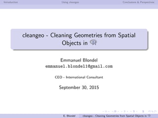 Introduction Using cleangeo Conclusions & Perspectives
cleangeo - Cleaning Geometries from Spatial
Objects in RR
Emmanuel Blondel
emmanuel.blondel1@gmail.com
CEO - International Consultant
September 30, 2015
E. Blondel cleangeo - Cleaning Geometries from Spatial Objects in RR
 