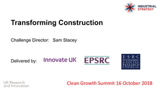 Transforming Construction
Challenge Director: Sam Stacey
Delivered by:
Clean Growth Summit 16 October 2018
 