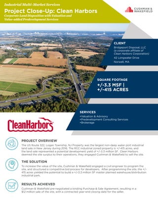PROJECT OVERVIEW
The US Route 322, Logan Township, NJ Property was the largest non-deep water port industrial
land sale in New Jersey during 2016. The RCC industrial zoned property is +/-415 acres, and
the land sale represented a potential development yield of +/-3.3 million SF. Clean Harbors
deemed the site surplus to their operations, they engaged Cushman & Wakefield to sell the site.
THE SOLUTION
To increase the value of the site, Cushman & Wakefield engaged a civil engineer to program the
site, and structured a competitive bid process for developers. After programming the site, the +/-
415 acres yielded the potential to build a +/-3.3 million SF master planned warehouse/distribution
industrial park.
RESULTS ACHIEVED
Cushman & Wakefield pre-negotiated a binding Purchase & Sale Agreement, resulting in a
$12 million sale of the site, with a contracted year-end closing date for the seller.
OVERALL SAVINGS & AVOIDANCE
$887K OR $30/SF
Industrial Multi-Market Services
Project Close-Up: Clean Harbors
Corporate Land Disposition with Valuation and
Value-added Predevelopment Services
CLIENT
Bridgeport Disposal, LLC
(a corporate affiliate of
Clean Harbors Corporation)
42 Longwater Drive
Norwell, MA
SQUARE FOOTAGE
+/-3.3 MSF |
+/-415 ACRES
SERVICES
•	Valuation & Advisory
•	Predevelopment Consulting Services
•	Brokerage
 