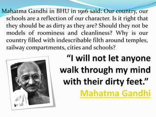 Mahatma Gandhi in BHU in 1916 said: Our country, our 
schools are a reflection of our character. Is it right that 
they should be as dirty as they are? Should they not be 
models of roominess and cleanliness? Why is our 
country filled with indescribable filth around temples, 
railway compartments, cities and schools? 
“I will not let anyone 
walk through my mind 
with their dirty feet.” 
Mahatma Gandhi 
 