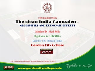 A MINI RESEARCH PAPER ON
The clean India Campaign :
NECESSITIES AND ECONOMIC EFFECTS
Submitted By : Akash Molla
Registration No. 14RSCMD005
Guided By : Dr. Thomson Thomas
Garden City College
THE CLEAN INDIA CAMPAIGN : NECESSITIES AND ECONOMIC EFFECTS
 