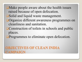 OBJECTIVES OF CLEAN INDIA
CAMPAIGN
Make people aware about the health issues
raised because of open defecation.
Solid and liquid waste management.
Organize different awareness programmes on
cleanliness and sanitation.
Construction of toilets in schools and public
places.
Programmes to eliminate open defecation.
 