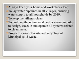 Always keep your home and workplace clean.
To lay water pipelines in all villages, ensuring
water supply to all households by 2019.
To keep the villages clean.
To build up the urban local bodies strong in order
to design, execute and operate all systems related
to cleanliness.
Proper disposal of waste and recycling of
Muncipal solid waste.
 
