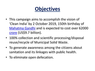 Objectives
• This campaign aims to accomplish the vision of
'Clean India' by 2 October 2019, 150th birthday of
Mahatma Gandhi and is expected to cost over 62000
crore (US$9.7 billion).
• 100% collection and scientific processing/disposal
reuse/recycle of Municipal Solid Waste.
• To generate awareness among the citizens about
sanitation and its linkages with public health.
• To eliminate open defecation.
 