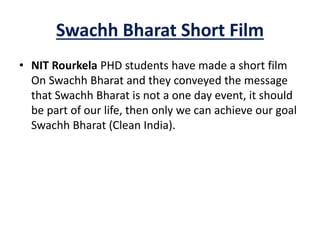 Swachh Bharat Short Film
• NIT Rourkela PHD students have made a short film
On Swachh Bharat and they conveyed the message
that Swachh Bharat is not a one day event, it should
be part of our life, then only we can achieve our goal
Swachh Bharat (Clean India).
 