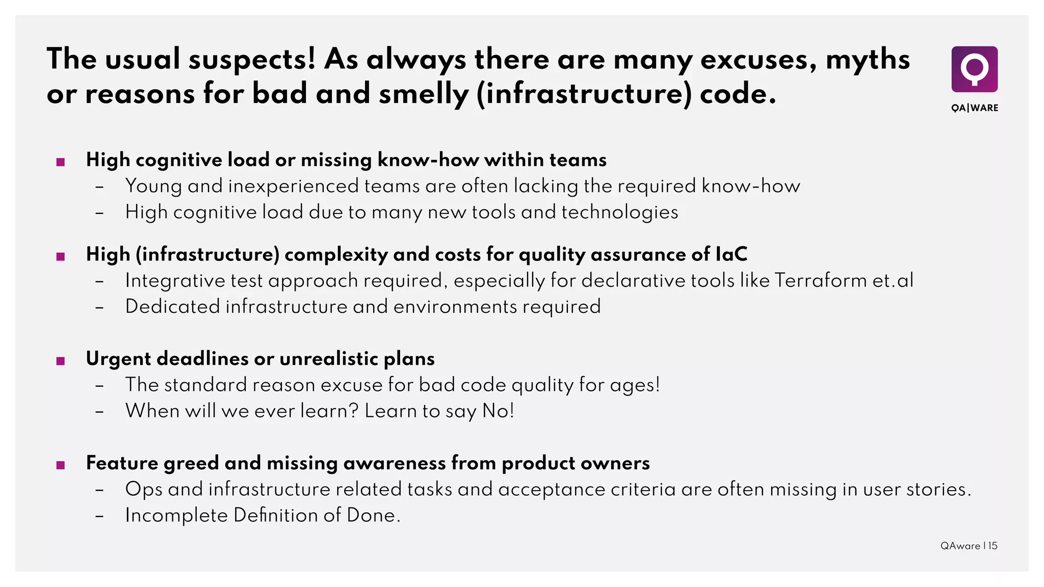 The usual suspects! As always there are many excuses, myths
or reasons for bad and smelly (infrastructure) code.
QAware | 15
■ High cognitive load or missing know-how within teams
– Young and inexperienced teams are often lacking the required know-how
– High cognitive load due to many new tools and technologies
■ High (infrastructure) complexity and costs for quality assurance of IaC
– Integrative test approach required, especially for declarative tools like Terraform et.al
– Dedicated infrastructure and environments required
■ Urgent deadlines or unrealistic plans
– The standard reason excuse for bad code quality for ages!
– When will we ever learn? Learn to say No!
■ Feature greed and missing awareness from product owners
– Ops and infrastructure related tasks and acceptance criteria are often missing in user stories.
– Incomplete Deﬁnition of Done.
 