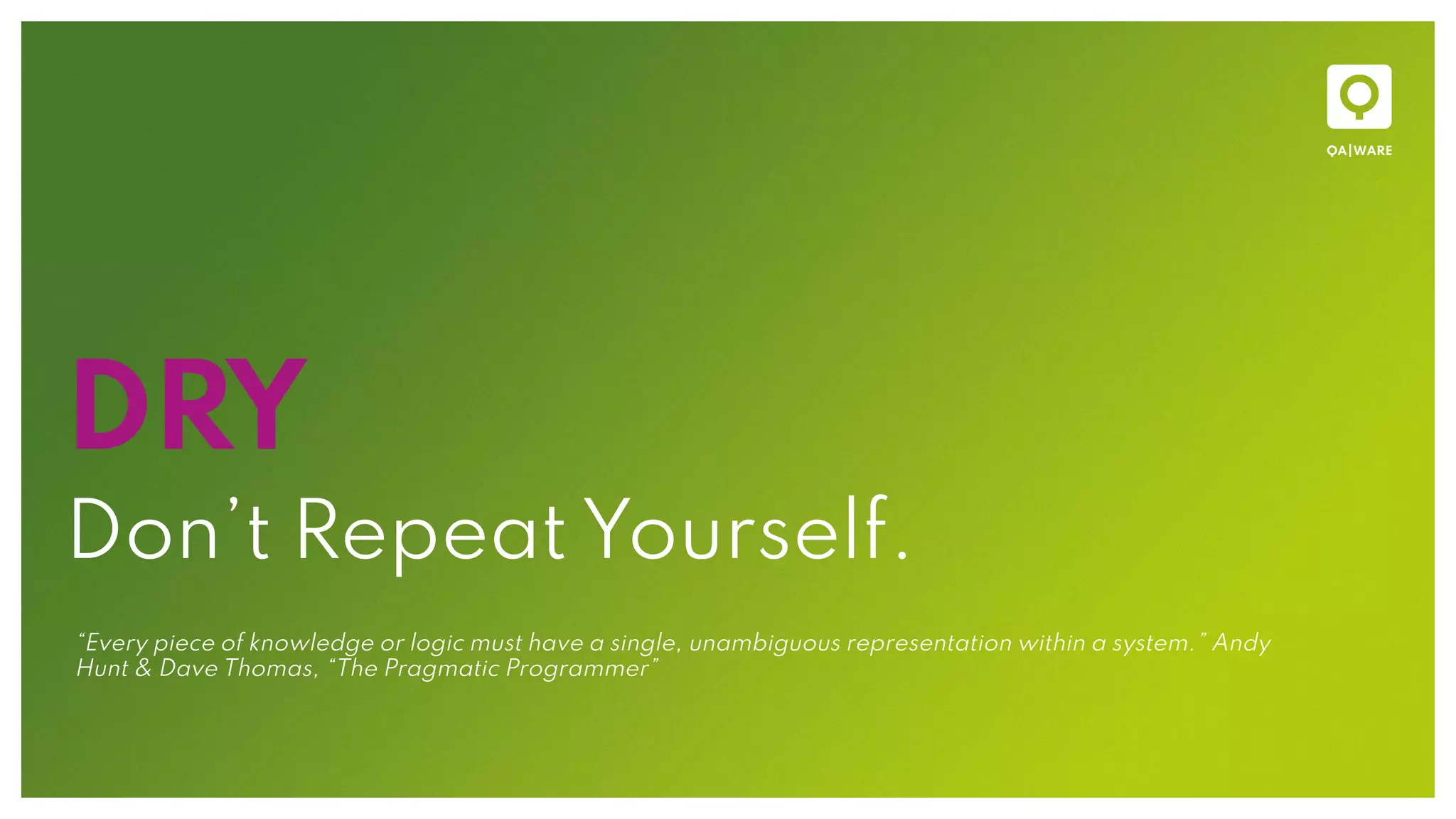 DRY
Don’t Repeat Yourself.
“Every piece of knowledge or logic must have a single, unambiguous representation within a system.” Andy
Hunt & Dave Thomas, “The Pragmatic Programmer”
 
