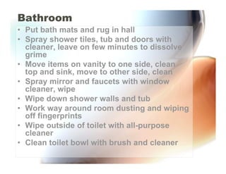 Bathroom
• Put bath mats and rug in hall
• Spray shower tiles, tub and doors with
  cleaner, leave on few minutes to dissolve
  grime
• Move items on vanity to one side, clean
  top and sink, move to other side, clean
• Spray mirror and faucets with window
  cleaner, wipe
• Wipe down shower walls and tub
• Work way around room dusting and wiping
  off fingerprints
• Wipe outside of toilet with all-purpose
  cleaner
• Clean toilet bowl with brush and cleaner
 