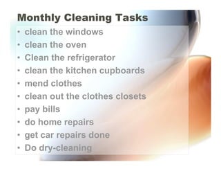 Monthly Cleaning Tasks
•   clean the windows
•   clean the oven
•   Clean the refrigerator
•   clean the kitchen cupboards
•   mend clothes
•   clean out the clothes closets
•   pay bills
•   do home repairs
•   get car repairs done
•   Do dry-cleaning
 