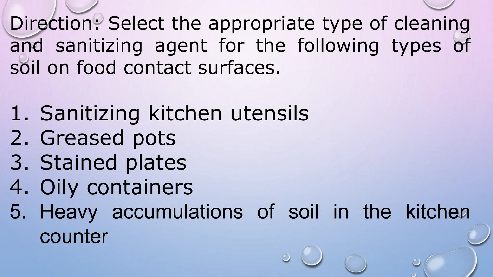Direction: Select the appropriate type of cleaning
and sanitizing agent for the following types of
soil on food contact surfaces.
1. Sanitizing kitchen utensils
2. Greased pots
3. Stained plates
4. Oily containers
5. Heavy accumulations of soil in the kitchen
counter
 