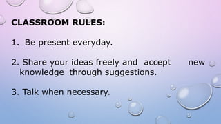 CLASSROOM RULES:
1. Be present everyday.
2. Share your ideas freely and accept new
knowledge through suggestions.
3. Talk when necessary.
 