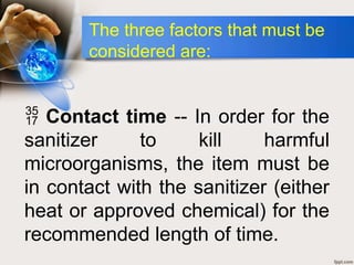  Contact time -- In order for the
sanitizer to kill harmful
microorganisms, the item must be
in contact with the sanitizer (either
heat or approved chemical) for the
recommended length of time.
The three factors that must be
considered are:
 