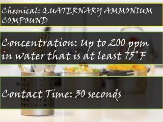 Chemical: QUATERNARY AMMONIUM
COMPOUND
Concentration: Up to 200 ppm
in water that is at least 75˚F
Contact Time: 30 seconds
 