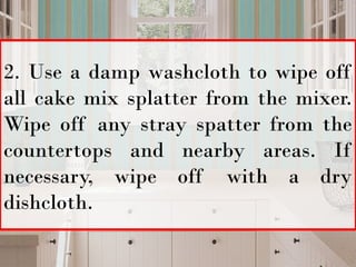 2. Use a damp washcloth to wipe off
all cake mix splatter from the mixer.
Wipe off any stray spatter from the
countertops and nearby areas. If
necessary, wipe off with a dry
dishcloth.
 