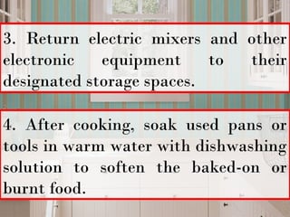 3. Return electric mixers and other
electronic equipment to their
designated storage spaces.
4. After cooking, soak used pans or
tools in warm water with dishwashing
solution to soften the baked-on or
burnt food.
 