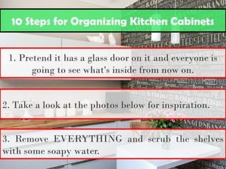 10 Steps for Organizing Kitchen Cabinets
1. Pretend it has a glass door on it and everyone is
going to see what's inside from now on.
2. Take a look at the photos below for inspiration.
3. Remove EVERYTHING and scrub the shelves
with some soapy water.
 