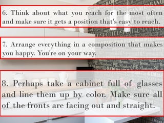 6. Think about what you reach for the most often
and make sure it gets a position that's easy to reach.
7. Arrange everything in a composition that makes
you happy. You're on your way.
8. Perhaps take a cabinet full of glasses
and line them up by color. Make sure all
of the fronts are facing out and straight.
 