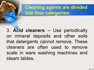 3. Acid cleaners -- Use periodically
on mineral deposits and other soils
that detergents cannot remove. These
cleaners are often used to remove
scale in ware washing machines and
steam tables.
Cleaning agents are divided
into four categories:
 