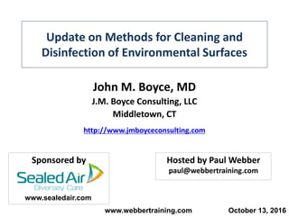 Update on Methods for Cleaning and
Disinfection of Environmental Surfaces
John M. Boyce, MD
J.M. Boyce Consulting, LLC
Middletown, CT
http://www.jmboyceconsulting.com
www.webbertraining.com October 13, 2016
Hosted by Paul Webber
paul@webbertraining.com
Sponsored by
www.sealedair.com
 