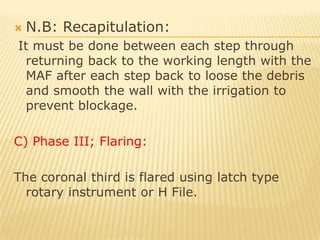 I.F is inserted into the canal to the full working length using a watch winding motion until it becomes loose.  The procedure is repeated until the apical area is prepared at least three successive files after the I.F.   Master apical file: is the largest file that will reach the full working length.B) Phase II; (stepping back):   It is the stepping backward using larger size files while shortening working length to obtain a flared preparation.