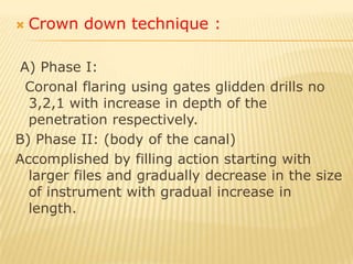 2) Coronal apical technique:Advantages:1. Early debridement of the coronal part of the canal.2. Better and deeper penetration of the irrigant.3. Elimination of the coronal and middle dentine resistance.4. Shorten the preparation time.