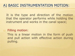 A) Basic instrumentation motion:   It is the type and direction of the motion that the operator performs while holding the instrument and works in the canal space;Filling motion:    This is a linear motion in the form of push and pull action with effective action during pulling.