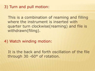 3) Turn and pull motion:   This is a combination of reaming and filling where the instrument is inserted with quarter turn clockwise(reaming) and file is withdrawn(filing).4) Watch winding motion:   It is the back and forth oscillation of the file through 30 -60° of rotation.