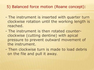   5) Balanced force motion (Roane concept): - The instrument is inserted with quarter turn clockwise rotation until the working length is reached. - The instrument is then rotated counter-clockwise (cutting dentine) with apical pressure to prevent outward movement of the instrument. - Then clockwise turn is made to load debris on the file and pull it away.