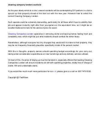 cleaning company london could aid
As the year slowly winds to a shut, several residents will be contemplating DIY perform in a bid to
spruce up their property ahead of the start out with the new year. However how to select the
correct Cleaning Company London.
Such operate could be extremely demanding, particularly for all these which have to stability their
job and appear instantly right after their youngsters on the equivalent time, so it might be an
excellent believed to look for the advice of pros for assist.
Cleaning Companies London specialise in removing clutter and leaving homes feeling fresh and
completely new, which might be just what residents should combat the winter blues.
Nonetheless, although everyone has tiny changes they would wish to make to their property, they
may be not frequently financially plausible, specifically inside of the present market.
With this in thoughts, property owners should spending budget accordingly for your carry out,
taking under consideration expenditures on new furnishings and any delivery services utilized.
On best of this, the price of tidying up must be factored in, especially offered that leading Cleaning
Companies London will ensure residents are left with sparkling properties, totally free of charge of
clutter, filth and undesirable stains.
If you would like much much more particulars for our u rl, please give us a call on 020 7470 9235.
Copyright @ FastKlean

 
